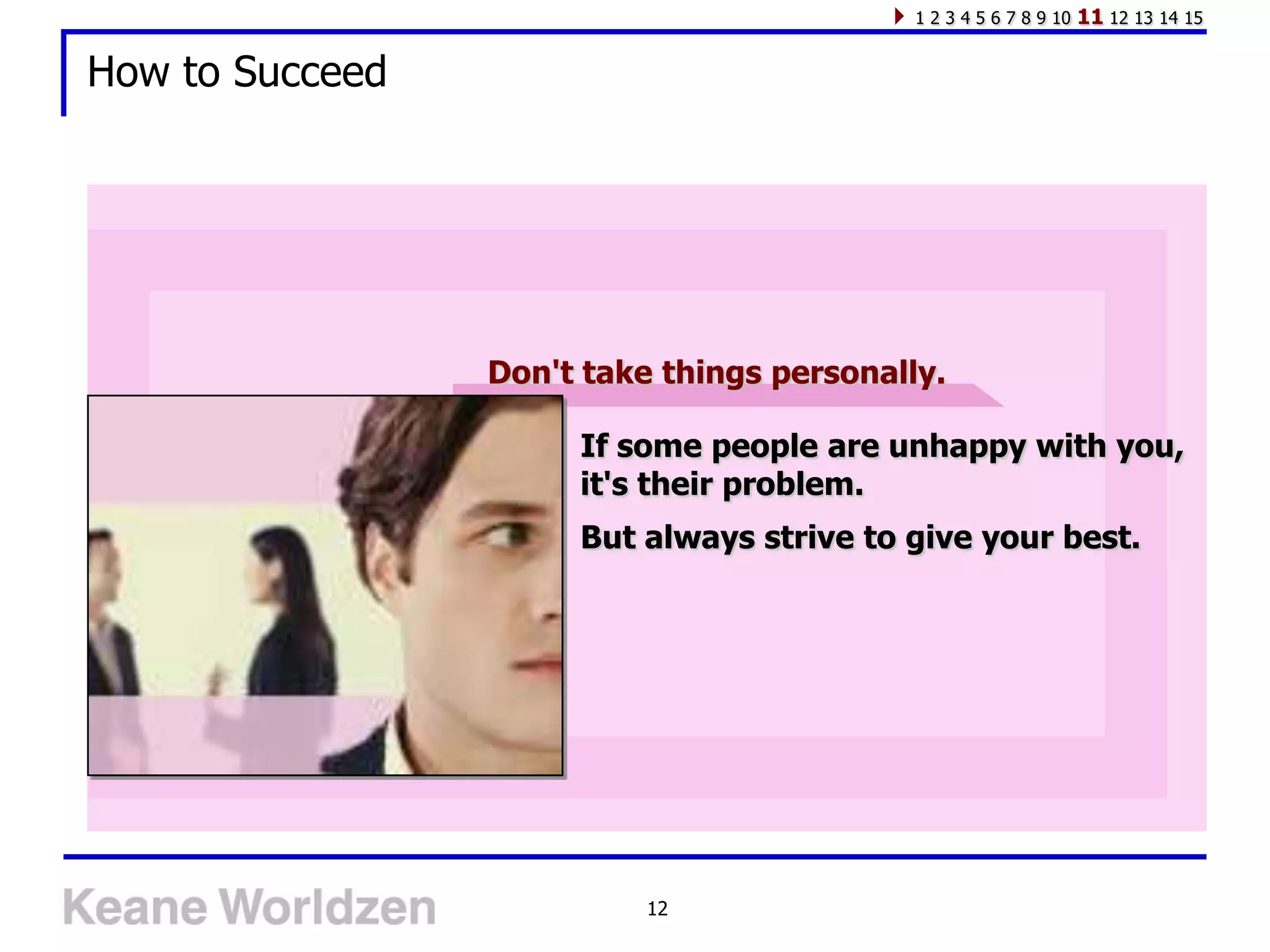 1 2 3 4 5 6 7 8 9 10   11 12 13 14 15

How to Succeed




                 Don't take things personally.

                      If some people are unhappy with you,
                      it's their problem.
                      But always strive to give your best.




                           12
 