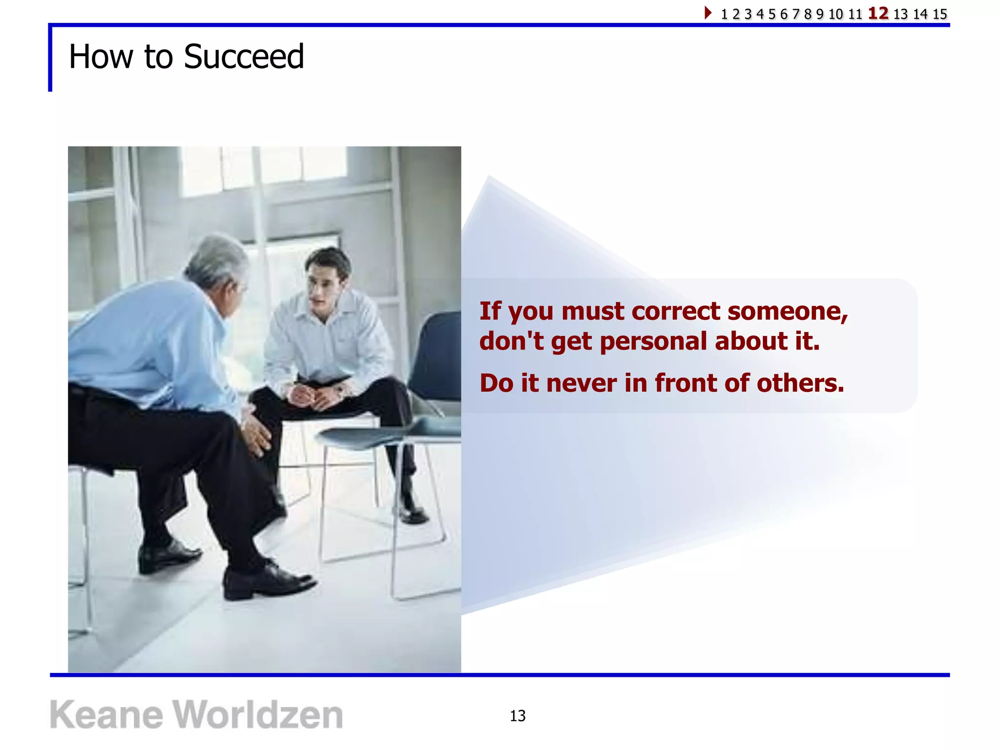 1 2 3 4 5 6 7 8 9 10 11   12 13 14 15

How to Succeed




                 If you must correct someone,
                 don't get personal about it.
                 Do it never in front of others.




                   13
 