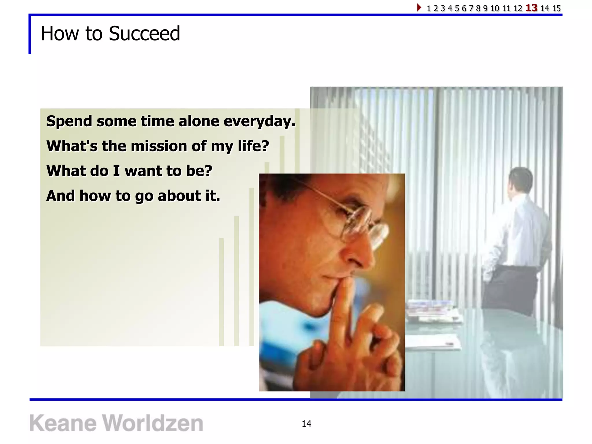 1 2 3 4 5 6 7 8 9 10 11 12   13 14 15

How to Succeed



Spend some time alone everyday.
What's the mission of my life?
What do I want to be?
And how to go about it.




                                  14
 