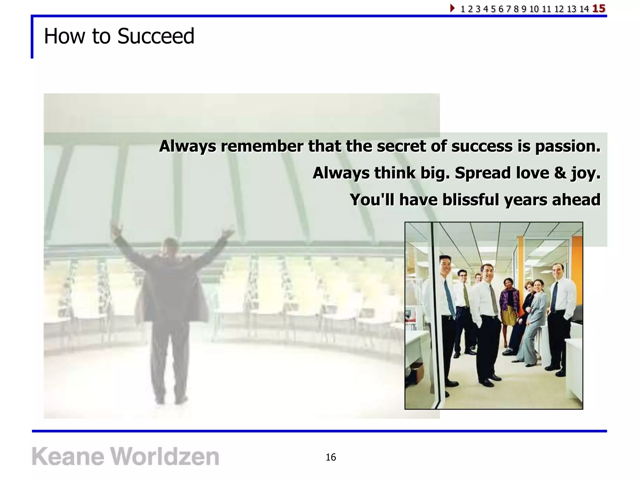 1 2 3 4 5 6 7 8 9 10 11 12 13 14   15

How to Succeed




          Always remember that the secret of success is passion.
                            Always think big. Spread love & joy.
                                   You'll have blissful years ahead




                              16
 