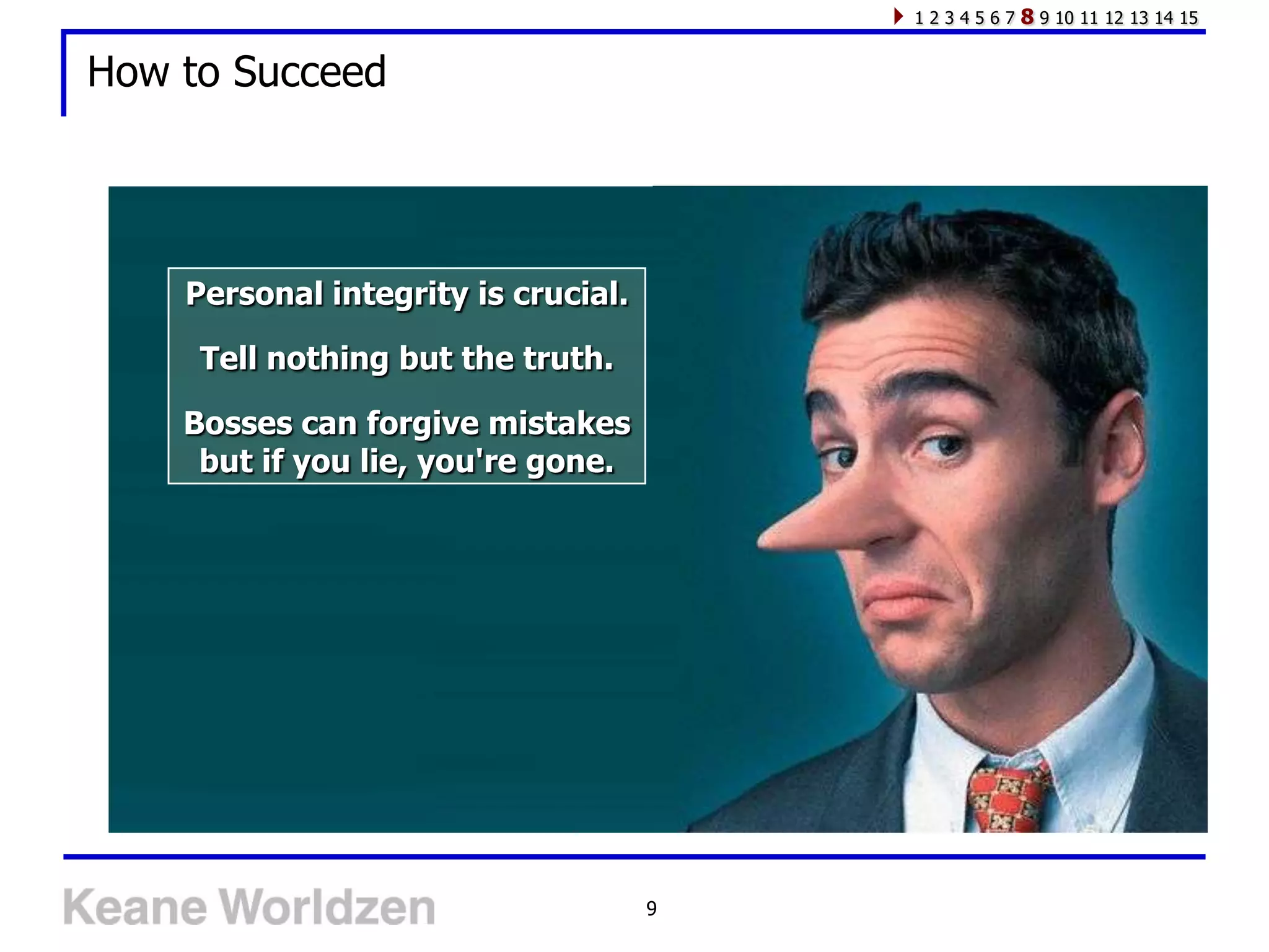 1234567   8 9 10 11 12 13 14 15

How to Succeed




    Personal integrity is crucial.

     Tell nothing but the truth.

    Bosses can forgive mistakes
     but if you lie, you're gone.




                                     9
 