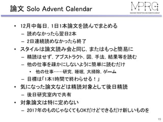 論文 Solo Advent Calendar
• 12月中毎日，1日1本論文を読んでまとめる
– 読めなかったら翌日2本
– 2日連続読めなかったら終了
• スタイルは論文読み会と同じ，またはもっと簡易に
– 精読はせず，アブストラクト，図，手法，結果等を読む
– 他の仕事を疎かにしないように簡単に読むだけ
• 他の仕事……研究，睡眠，大掃除，ゲーム
– 目標は「1本1時間で終わらせる！」
• 気になった論文などは精読対象として後日精読
– 後日研究室内で共有
• 対象論文は特に定めない
– 2017年のものじゃなくてもOKだけどできるだけ新しいものを
15
 