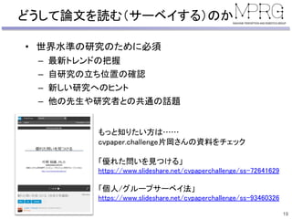 どうして論文を読む（サーベイする）のか
• 世界水準の研究のために必須
– 最新トレンドの把握
– 自研究の立ち位置の確認
– 新しい研究へのヒント
– 他の先生や研究者との共通の話題
19
もっと知りたい方は……
cvpaper.challenge片岡さんの資料をチェック
「優れた問いを見つける」
https://www.slideshare.net/cvpaperchallenge/ss-72641629
「個人/グループサーベイ法」
https://www.slideshare.net/cvpaperchallenge/ss-93460326
 