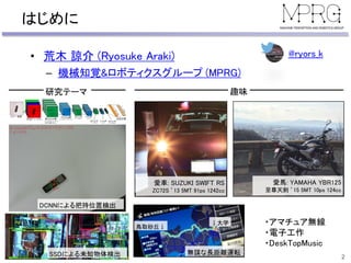 はじめに
• 荒木 諒介 (Ryosuke Araki)
– 機械知覚&ロボティクスグループ (MPRG)
2
DCNNによる把持位置検出
SSDによる未知物体検出
研究テーマ 趣味
愛車: SUZUKI SWIFT RS
ZC72S ’13 5MT 91ps 1242cc
愛馬: YAMAHA YBR125
至尊天剣 ’15 5MT 10ps 124cc
無謀な長距離運転
鳥取砂丘↓
↓大学 ・アマチュア無線
・電子工作
・DeskTopMusic
@ryors_k
 