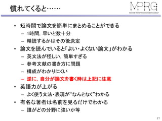 慣れてくると……
• 短時間で論文を簡単にまとめることができる
– 1時間，早いと数十分
– 精読するかはその後決定
• 論文を読んでいると「よい・よくない論文」がわかる
– 英文法が怪しい，簡単すぎる
– 参考文献の書き方に問題
– 構成がわかりにくい
– 逆に，自分が論文を書く時は上記に注意
• 英語力が上がる
– よく使う文法・表現が“なんとなく”わかる
• 有名な著者は名前を見るだけでわかる
– 誰がどの分野に強いか等
21
 