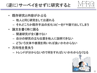 （逆に）サーベイをせずに研究すると
• 既存研究と内容がかぶる
– 他人と同じ研究をして出遅れる
– それどころか既存手法の劣化コピーをドヤ顔で出してしまう
• 論文を書く時に困る
– 関連研究が全く書けない
– 自分の研究の立ち位置を他人に説明できない
– どういう文体や表現を用いれば良いかわからない
• 方向性を見失う
– トレンドが分からないので何をすればいいかわからなくなる
22
 