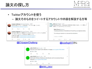 論文の探し方
• Twitterアカウントを使う
– 論文そのものをツイートするアカウントや内容を解説する方等
26
@icoxfog417さん@CVpaperChalleng
@arxiv_cscv
 