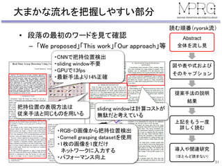 大まかな流れを把握しやすい部分
• 段落の最初のワードを見て確認
– 「We proposed」「This work」「Our approach」等
31
Abstract
全体を流し見
図や表や式および
そのキャプション
提案手法の説明
結果
上記をもう一度
詳しく読む
導入や関連研究
（ほとんど読まない）
読む順番（ryorsk流）
・CNNで把持位置検出
・sliding window不要
・GPUで13fps
・最新手法より14%正確
・RGB-D画像から把持位置検出
・Cornell grasping datasetを使用
・1枚の画像を1度だけ
ネットワークに入力する
・パフォーマンス向上
把持位置の表現方法は
従来手法と同じものを用いる
sliding windowは計算コストが
無駄だと考えている
 