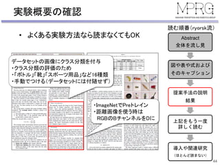 実験概要の確認
44
Abstract
全体を流し見
図や表や式および
そのキャプション
提案手法の説明
結果
上記をもう一度
詳しく読む
導入や関連研究
（ほとんど読まない）
読む順番（ryorsk流）
• よくある実験方法なら読まなくてもOK
データセットの画像にクラス分類を付与
・クラス分類の評価のため
・「ボトル」「靴」「スポーツ用品」など16種類
・手動でつける（データセットには付随せず）
・ImageNetでPreトレイン
・距離画像を使う時は
RGBのBチャンネルをDに
 