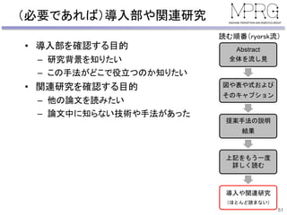 （必要であれば）導入部や関連研究
• 導入部を確認する目的
– 研究背景を知りたい
– この手法がどこで役立つのか知りたい
• 関連研究を確認する目的
– 他の論文を読みたい
– 論文中に知らない技術や手法があった
51
Abstract
全体を流し見
図や表や式および
そのキャプション
提案手法の説明
結果
上記をもう一度
詳しく読む
導入や関連研究
（ほとんど読まない）
読む順番（ryorsk流）
 