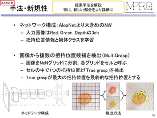 手法・新規性
• ネットワーク構成：AlexNetより大きめのNW
– 入力画像はRed, Green, Depthの3ch
– 把持位置情報と物体クラスを学習
• 画像から複数の把持位置候補を検出（MultiGrasp）
– 画像をNxNグリッドに分割，各グリッドをセルと呼ぶ
– セルの中で1つの把持位置と「True grasp」を検出
– True graspが最大の把持位置を最終的な把持位置とする
58
提案手法を解説
特に，新しい部分をより詳細に
ネットワーク構成 検出方法
まとめの例
 
