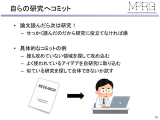 自らの研究へコミット
• 論文読んだら次は研究！
– せっかく読んだのだから研究に役立てなければ損
• 具体的なコミットの例
– 誰も攻めていない領域を探して攻め込む
– よく使われているアイデアを自研究に取り込む
– 似ている研究を探して合体できないか試す
60
 
