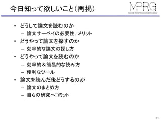 今日知って欲しいこと（再掲）
• どうして論文を読むのか
– 論文サーベイの必要性，メリット
• どうやって論文を探すのか
– 効率的な論文の探し方
• どうやって論文を読むのか
– 効率的＆簡易的な読み方
– 便利なツール
• 論文を読んだ後どうするのか
– 論文のまとめ方
– 自らの研究へコミット
61
 
