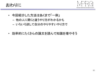 おわりに
• 今回紹介した方法はあくまで「一例」
– 他の人に聞くと違うやり方がわかるかも
– いろいろ試して自分のやりやすいやり方で
• 効率的にたくさんの論文を読んで知識を増やそう
62
 