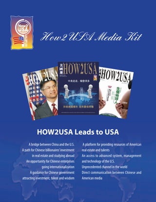 How2USA Media Kit




            HOW2USA Leads to USA
     A bridge between China and the U.S.       A platform for providing resources of American
A path for Chinese billionaires’ investment   real estate and talents
        in real estate and studying abroad    An access to advanced system, management
   An opportunity for Chinese enterprises     and technology of the U.S.
                 going internationalization   Unprecedented channel in the world
      A guidance for Chinese government       Direct communication between Chinese and
attracting investment, talent and wisdom      American media
 