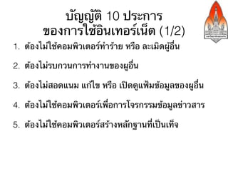 บัญญัติ 10 ประการ
         ของการใช้อินเทอร์เน็ต (1/2)
1.  ต้องไม่ใช้คอมพิวเตอร์ทําร้าย หรือ ละเมิดผู้อื่น

2.  ต้องไม่รบกวนการทํางานของผูอื่น

3.  ต้องไม่สอดแนม แก้ไข หรือ เปิดดูแฟ้มข้อมูลของผูอื่น

4.  ต้องไม่ใช้คอมพิวเตอร์เพื่อการโจรกรรมข้อมูลข่าวสาร

5.  ต้องไม่ใช้คอมพิวเตอร์สร้างหลักฐานที่เป็นเท็จ
 