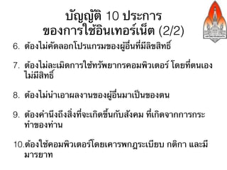 บัญญัติ 10 ประการ
         ของการใช้อินเทอร์เน็ต (2/2)
6.  ต้องไม่คัดลอกโปรแกรมของผู้อื่นที่มีลิขสิทธิ์

7.  ต้องไม่ละเมิดการใช้ทรัพยากรคอมพิวเตอร์ โดยที่ตนเอง
    ไม่มีสิทธิ์

8.  ต้องไม่นําเอาผลงานของผู้อื่นมาเป็นของตน

9.  ต้องคํานึงถึงสิ่งที่จะเกิดขึ้นกับสังคม ที่เกิดจากการกระ
    ทําของท่าน

10. ต้องใช้คอมพิวเตอร์โดยเคารพกฎระเบียบ กติกา และมี
   มารยาท
 