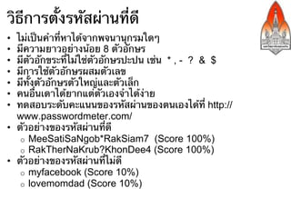 วิธีการตั้งรหัสผ่านที่ดี
•  ไม่เป็นคําที่หาได้จากพจนานุกรมใดๆ
•  มีความยาวอย่างน้อย 8 ตัวอักษร
•  มีตัวอักขระที่ไม่ใช่ตัวอักษรปะปน เช่น * , - ? & $
•  มีการใช้ตัวอักษรผสมตัวเลข
•  มีทั้งตัวอักษรตัวใหญ่และตัวเล็ก
•  คนอื่นเดาได้ยากแต่ตัวเองจําได้ง่าย
•  ทดสอบระดับคะแนนของรหัสผ่านของตนเองได้ที่ http://
   www.passwordmeter.com/
•  ตัวอย่างของรหัสผ่านที่ดี
    o  MeeSatiSaNgob*RakSiam7 (Score 100%)
    o  RakTherNaKrub?KhonDee4 (Score 100%)
•  ตัวอย่างของรหัสผ่านที่ไม่ดี
    o  myfacebook (Score 10%)
    o  lovemomdad (Score 10%)
 