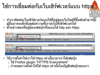 ใช้การเชื่อมต่อกับเว็บเซิร์ฟเวอร์แบบ https

•  ถ้าเราติดต่อเว็บเซิร์ฟเวอร์แบบใช้ที่อยู่ของเว็บไซต์ที่ขึ้นต้นด้วย http
   ผู้อื่นอาจจะดักจับดูข้อความที่เราส่งไปที่เซิร์ฟเวอร์ได้
•  ตัวอย่างของที่อยู่ของเฟซบุ๊กทั้งแบบใช้ http และ https




•  วิธีการตั้งค่าให้เราใช้ https เท่านั้นเวลาเราใช้เฟซบุ๊ก
    o  ใช้ Firefox plugin "HTTPS Everywhere"
    o  กําหนดการตั้งค่าให้ใช้ https เท่านั้นในบัญชีเฟซบุ๊กของเรา
 