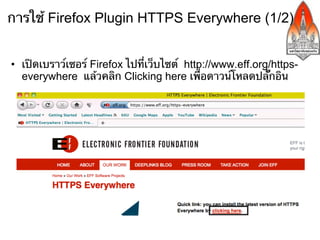 การใช้ Firefox Plugin HTTPS Everywhere​ (1/2)


•  เปิดเบราว์เซอร์ Firefox ไปที่เว็บไซต์ http://www.eff.org/https-
   everywhere แล้วคลิก Clicking here เพื่อดาวน์โหลดปลั๊กอิน
 