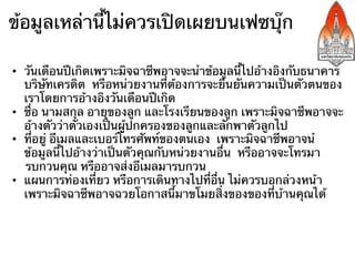 ข้อมูลเหล่านี้ไม่ควรเปิดเผยบนเฟซบุ๊ก

•  วันเดือนปีเกิดเพราะมิจฉาชีพอาจจะนําข้อมูลนี้ไปอ้างอิงกับธนาคาร
   บริษัทเครดิต หรือหน่วยงานที่ต้องการจะยืนยันความเป็นตัวตนของ
   เราโดยการอ้างอิงวันเดือนปีเกิด
•  ชื่อ นามสกุล อายุของลูก และโรงเรียนของลูก เพราะมิจฉาชีพอาจจะ
   อ้างตัวว่าตัวเองเป็นผู้ปกครองของลูกและลักพาตัวลูกไป
•  ที่อยู่ อีเมลและเบอร์โทรศัพท์ของตนเอง เพราะมิจฉาชีพอาจนํ
   ข้อมูลนี้ไปอ้างว่าเป็นตัวคุณกับหน่วยงานอื่น หรืออาจจะโทรมา
   รบกวนคุณ หรืออาจส่งอีเมลมารบกวน
•  แผนการท่องเที่ยว หรือการเดินทางไปที่อื่น ไม่ควรบอกล่วงหน้า
   เพราะมิจฉาชีพอาจฉวยโอกาสนี้มาขโมยสิ่งของของที่บ้านคุณได้
 