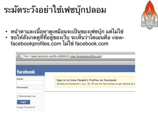ระมัดระวังอย่าใช้เฟซบุ๊กปลอม

•  หน้าตาและเนื้อหาดูเหมือนจะเป็นของเฟซบุ๊ก แต่ไม่ใช่
•  ขอให้สังเกตดูที่ที่อยู่ของเว็บ จะเห็นว่าโดเมนคือ view-
   facebookprofiles.com ไม่ใช่ facebook.com
 