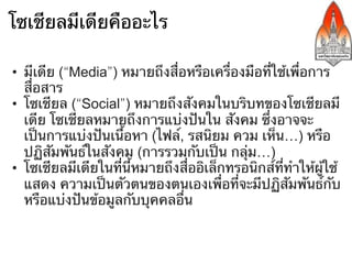 โซเชียลมีเดียคืออะไร

•  มีเดีย (“Media”) หมายถึงสื่อหรือเครื่องมือที่ใช้เพื่อการ
   สื่อสาร
•  โซเชียล (“Social”) หมายถึงสังคมในบริบทของโซเชียลมี
   เดีย โซเชียลหมายถึงการแบ่งปันใน สังคม ซึ่งอาจจะ
   เป็นการแบ่งปันเนื้อหา (ไฟล์, รสนิยม ความเห็น รูป
   วิดีโอ) หรือปฏิสัมพันธ์ในสังคม (การรวมกับเป็นกลุ่ม)
•  โซเชียลมีเดียในที่นี้หมายถึงสื่ออิเล็กทรอนิกส์ที่ทําให้ผู้ใช้
   แสดง ความเป็นตัวตนของตนเองเพื่อที่จะมีปฏิสัมพันธ์กับ
   หรือแบ่งปันข้อมูลกับบุคคลอื่น
 