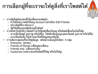 การเลือกผู้ที่จะเราจะให้ดูสิ่งที่เราโพสต์ได้

•  การจัดรายการเพื่อนบนเฟซบุ๊ก
    o  ทําได้โดยการคลิกที่เมนูเพื่อน
    o  สร้างรายการที่เราต้องการ
    o  จัดให้เพื่อนบนเฟซบุ๊กอยู่ในรายการ
•  การตั้งค่าในสิ่งที่เราโพสต์ว่าจะให้เฉพาะเพื่อนหรือรายการเพื่อนดู
    o  หากเป็นโพสต์ รูปภาพ หรือวิดีโอ ให้คลิก เพื่อน ที่ใต้สิ่งที่เรา
       จะโพสต์
    o  หากเป็นอัลบั้ม ให้เข้าไปแก้ไขที่ข้อมูลของอัลบั้ม
•  การเลือกกลุ่มคนที่จะให้ดูข้อมูล เฟซบุ๊กจะมีเมนูให้เลือก
    o  สาธารณะ
    o  เพื่อน
    o  แค่ฉัน
    o  ปรับปรุงให้เหมาะสม
    o  รายการเพื่อนต่าง ๆ
 