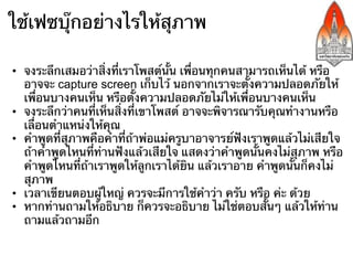 ใช้เฟซบุ๊กอย่างไรให้สุภาพ

•  จงระลึกเสมอว่าสิ่งที่เราโพสต์นั้น เพื่อนทุกคนสามารถเห็นได้ หรือ
   อาจจะ capture screen เก็บไว้ นอกจากเราจะตั้งความปลอดภัยให้
   เพื่อนบางคนเห็น หรือตั้งความปลอดภัยไม่ให้เพื่อนบางคนเห็น
•  จงระลึกว่าคนที่เห็นสิ่งที่เขาโพสต์ อาจจะพิจารณารับคุณทํางานหรือ
   เลื่อนตําแหน่งให้คุณ
•  คําพูดที่สุภาพคือคําที่ถ้าพ่อแม่ครูบาอาจารย์ฟังเราพูดแล้วไม่เสียใจ
   ถ้าคําพูดไหนที่ท่านฟังแล้วเสียใจ แสดงว่าคําพูดนั้นคงไม่สุภาพ หรือ
   คําพูดไหนที่ถ้าเราพูดให้ลูกเราได้ยิน แล้วเราอาย คําพูดนั้นก็คงไม่
   สุภาพ
•  เวลาเขียนตอบผู้ใหญ่ ควรจะมีการใช้คําว่า ครับ หรือ ค่ะ ด้วย
•  หากท่านถามให้อธิบาย ก็ควรจะอธิบาย ไม่ใช่ตอบสั้นๆ แล้วให้ท่าน
   ถามแล้วถามอีก
 