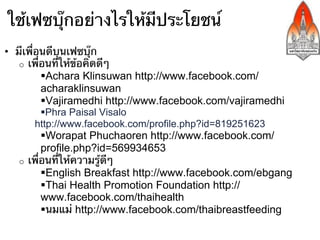 ใช้เฟซบุ๊กอย่างไรให้มีประโยชน์
•  มีเพื่อนดีบนเฟซบุ๊ก
    o  เพื่อนที่ให้ข้อคิดดีๆ
           § Achara Klinsuwan http://www.facebook.com/
           acharaklinsuwan
           § Vajiramedhi http://www.facebook.com/vajiramedhi
       § Phra Paisal Visalo
      http://www.facebook.com/profile.php?id=819251623
          § Worapat Phuchaoren http://www.facebook.com/
          profile.php?id=569934653
   o  เพื่อนที่ให้ความรู้ดีๆ
          § English Breakfast http://www.facebook.com/ebgang
          § Thai Health Promotion Foundation http://
          www.facebook.com/thaihealth
          § นมแม่ http://www.facebook.com/thaibreastfeeding
 