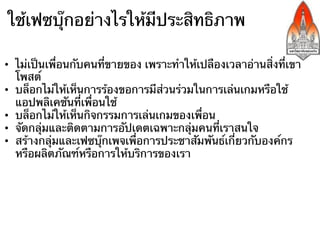 ใช้เฟซบุ๊กอย่างไรให้มีประสิทธิภาพ

•  ไม่เป็นเพื่อนกับคนที่ขายของ เพราะทําให้เปลืองเวลาอ่านสิ่งที่เขา
   โพสต์
•  บล็อกไม่ให้เห็นการร้องขอการมีส่วนร่วมในการเล่นเกมหรือใช้
   แอปพลิเคชันที่เพื่อนใช้
•  บล็อกไม่ให้เห็นกิจกรรมการเล่นเกมของเพื่อน
•  จัดกลุ่มและติดตามการอัปเดตเฉพาะกลุ่มคนที่เราสนใจ
•  สร้างกลุ่มและเฟซบุ๊กเพจเพื่อการประชาสัมพันธ์เกี่ยวกับองค์กร
   หรือผลิตภัณฑ์หรือการให้บริการของเรา
•  การจัดอีเมลที่มาจากเฟซบุ๊กไม่ให้ปะปันกับเมลอื่นในกล่องรับเมล
 