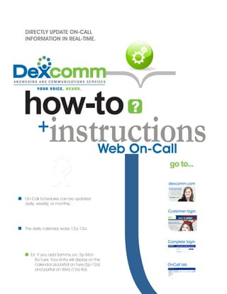 DIRECTLY UPDATE ON-CALL
INFORMATION IN REAL-TIME.




how-to ?
      +     instructions                 Web On-Call
                                                   go to...

                                                  dexcomm.com


On-Call Schedules can be updated
daily, weekly, or monthly.
                                                  Customer login



The daily calendar works 12a-12a.


                                                  Complete login


  EX: If you add Sammy o/c 5p Mon
    8a Tues. Your entry will display on the
    calendar as partial on Tues (5p-12a)          OnCall tab
    and partial on Wed (12a-8a)
 