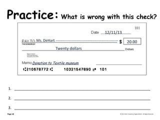 Practice: What is wrong with this check? © 2013-2014, Created by Angela DeHart. All Rights Reserved 
Bank of DeHart 
1234 Learning Drive 
Alexandria, VA 23415 
12/11/13 
Ms. DeHart --------------------------------------------------- 20.00 Twenty dollars 
Donation to Textile museum 
1.____________________________________________________________________ 
2.____________________________________________________________________ 
3.____________________________________________________________________ 
Page 18  
