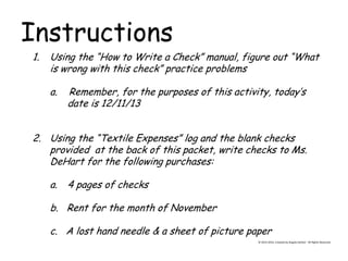 Instructions 
© 2013-2014, Created by Angela DeHart. All Rights Reserved 
1.Using the “How to Write a Check” manual, figure out “What is wrong with this check” practice problems a. Remember, for the purposes of this activity, today’s date is 12/11/13 
2.Using the “Textile Expenses” log and the blank checks provided at the back of this packet, write checks to Ms. DeHart for the following purchases: 
a.4 pages of checks b. Rent for the month of November c. A lost hand needle & a sheet of picture paper  