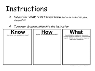 Instructions 
© 2013-2014, Created by Angela DeHart. All Rights Reserved 
3.Fill out the “KHW “ EXIT ticket below (and on the back of this piece of paper)!  
4.Turn your documentation into the instructor 
How 
What Know What do you know about writing a check? What do you know about writing a check? 
You will be writing check in this classroom to 
purchase goods and materials for your summative 
projects. What do we need to review so you can 
write checks successfully?  