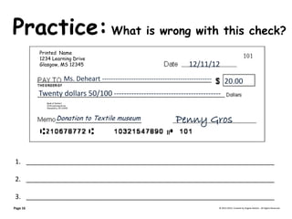 Practice: What is wrong with this check? © 2013-2014, Created by Angela DeHart. All Rights Reserved 
1.____________________________________________________________________ 
2.____________________________________________________________________ 
3.____________________________________________________________________ 
Page 16 
Printed Name 
1234 Learning Drive 
Glasgow, MS 12345 
Bank of DeHart 1234 Learning Drive Alexandria, VA 23415 12/11/12 Ms. Deheart ------------------------------------------------- 20.00 
Twenty dollars 50/100 ------------------------------------------- 
Penny Gros Donation to Textile museum  