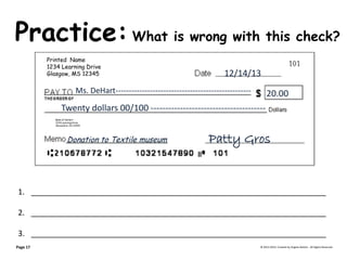 Practice: What is wrong with this check? © 2013-2014, Created by Angela DeHart. All Rights Reserved 
Printed Name 
1234 Learning Drive 
Glasgow, MS 12345 
Bank of DeHart 
1234 Learning Drive 
Alexandria, VA 23415 
12/14/13 
Ms. DeHart--------------------------------------------------- 20.00 Twenty dollars 00/100 --------------------------------------- 
Patty Gros 
Donation to Textile museum 
1.____________________________________________________________________ 
2.____________________________________________________________________ 
3.____________________________________________________________________ 
Page 17  