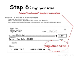 Printed Name 1234 Learning Drive Glasgow, MS 12345 Bank of DeHart 1234 Learning Drive Alexandria, VA 23415 Step 6: Sign your name Put your “John Hancock” (signature) on your check Common check accepting policies by businesses include: 
•Always sign your name the same way 
•If this is a retail transaction, the check should be signed in front of the clerk 
•Many businesses ask for identification (i.e. Driver’s license) to verify your name, address and signature 12/11/13 Ms. DeHart --------------------------------------------------- 25.00 
Twenty –five dollars 00/100 -------------------------------------- Signature Name 
© 2013-2014, Created by Angela DeHart. All Rights Reserved  