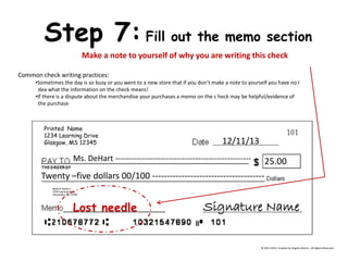 Printed Name 
1234 Learning Drive 
Glasgow, MS 12345 
Bank of DeHart 1234 Learning Drive Alexandria, VA 23415 
Step 7: Fill out the memo section 
Make a note to yourself of why you are writing this check Common check writing practices: 
•Sometimes the day is so busy or you went to a new store that if you don’t make a note to yourself you have no I dea what the information on the check means! 
•If there is a dispute about the merchandise your purchases a memo on the c heck may be helpful/evidence of the purchase 12/11/13 Ms. DeHart --------------------------------------------------- 25.00 Twenty –five dollars 00/100 -------------------------------------- 
Signature Name 
Lost needle 
© 2013-2014, Created by Angela DeHart. All Rights Reserved  