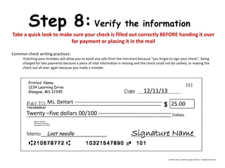 Step 8: Verify the information Take a quick look to make sure your check is filled out correctly BEFORE handing it over for payment or placing it in the mail Common check writing practices: 
•Catching your mistakes will allow you to avoid any calls from the merchant because “you forgot to sign your check”, being charged for late payments because a piece of vital information is missing and the check could not be cashed, or making the check out all over again because you made a mistake Printed Name 1234 Learning Drive Glasgow, MS 12345 
Bank of DeHart 
1234 Learning Drive 
Alexandria, VA 23415 12/11/13 Ms. DeHart --------------------------------------------------- 25.00 Twenty –five dollars 00/100 -------------------------------------- Signature Name 
Lost needle 
© 2013-2014, Created by Angela DeHart. All Rights Reserved  
