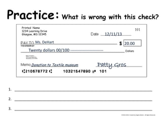 Practice: What is wrong with this check? © 2013-2014, Created by Angela DeHart. All Rights Reserved Printed Name 1234 Learning Drive Glasgow, MS 12345 Bank of DeHart 1234 Learning Drive Alexandria, VA 23415 12/11/13 Ms. DeHart 
20.00 
Twenty dollars 00/100 ------------------------ Patty Gros Donation to Textile museum 
1.____________________________________________________________________ 
2.____________________________________________________________________ 
3.____________________________________________________________________  