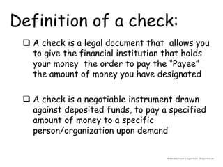 Definition of a check: 
 A check is a legal document that allows you to give the financial institution that holds your money the order to pay the “Payee” the amount of money you have designated 
 A check is a negotiable instrument drawn against deposited funds, to pay a specified amount of money to a specific person/organization upon demand 
© 2013-2014, Created by Angela DeHart. All Rights Reserved  