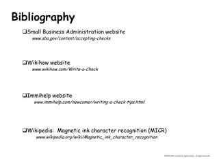 Bibliography 
Small Business Administration website 
www.sba.gov/content/accepting-checks 
Wikihow website 
www.wikihow.com/Write-a-Check 
Immihelp website 
www.immihelp.com/newcomer/writing-a-check-tips.html © 2013-2014, Created by Angela DeHart. All Rights Reserved 
Wikipedia: Magnetic ink character recognition (MICR) 
www.wikipedia.org/wiki/Magnetic_ink_character_recognition 