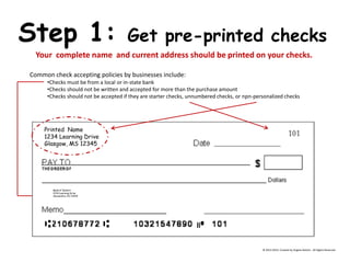 Step 1: Get pre-printed checks Your complete name and current address should be printed on your checks. Common check accepting policies by businesses include: 
•Checks must be from a local or in-state bank 
•Checks should not be written and accepted for more than the purchase amount 
•Checks should not be accepted if they are starter checks, unnumbered checks, or npn-personalized checks 
© 2013-2014, Created by Angela DeHart. All Rights Reserved 
Printed Name 
1234 Learning Drive 
Glasgow, MS 12345 
Bank of DeHart 1234 Learning Drive Alexandria, VA 23415  
