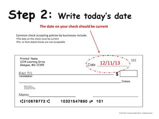 Printed Name 1234 Learning Drive Glasgow, MS 12345 Bank of DeHart 1234 Learning Drive Alexandria, VA 23415 Step 2: Write today’s date The date on your check should be current Common check accepting policies by businesses include: 
•The date on the check must be current 
•Pre- or Post-dated checks are not acceptable 
12/11/13 
© 2013-2014, Created by Angela DeHart. All Rights Reserved  