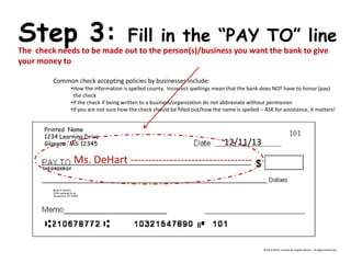 Printed Name 
1234 Learning Drive 
Glasgow, MS 12345 
Bank of DeHart 
1234 Learning Drive 
Alexandria, VA 23415 
Step 3: Fill in the “PAY TO” line 
The check needs to be made out to the person(s)/business you want the bank to give your money to Common check accepting policies by businesses include: 
•How the information is spelled county. Incorrect spellings mean that the bank does NOT have to honor (pay) the check 
•If the check if being written to a business/organization do not abbreviate without permission 
•If you are not sure how the check should be filled out/how the name is spelled – ASK for assistance, it matters! 
12/11/13 
Ms. DeHart ---------------------------------- 
© 2013-2014, Created by Angela DeHart. All Rights Reserved  