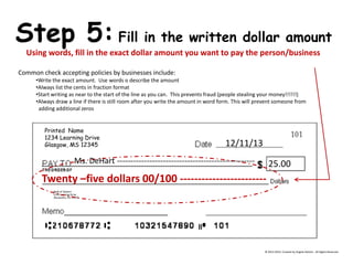 Printed Name 
1234 Learning Drive 
Glasgow, MS 12345 
Bank of DeHart 
1234 Learning Drive 
Alexandria, VA 23415 Step 5: Fill in the written dollar amount Using words, fill in the exact dollar amount you want to pay the person/business Common check accepting policies by businesses include: 
•Write the exact amount. Use words o describe the amount 
•Always list the cents in fraction format 
•Start writing as near to the start of the line as you can. This prevents fraud (people stealing your money!!!!!!) 
•Always draw a line if there is still room after you write the amount in word form. This will prevent someone from adding additional zeros 12/11/13 
Ms. DeHart --------------------------------------------------- 
25.00 
Twenty –five dollars 00/100 ------------------------ © 2013-2014, Created by Angela DeHart. All Rights Reserved  