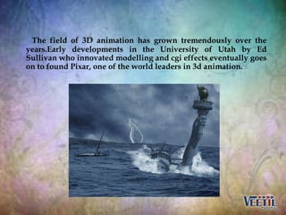 The field of 3D animation has grown tremendously over the
years.Early developments in the University of Utah by Ed
Sulliva...