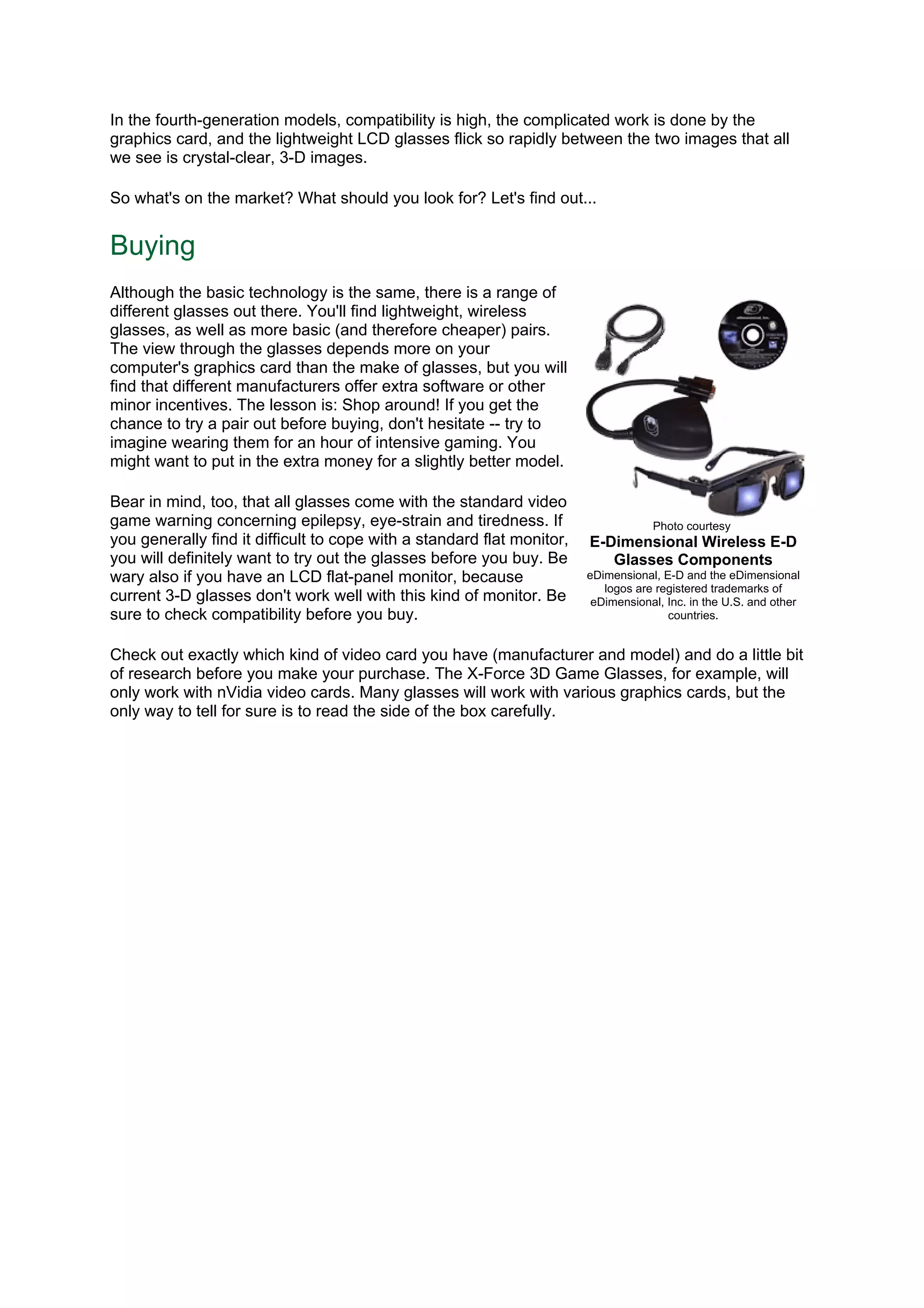 In the fourth-generation models, compatibility is high, the complicated work is done by the
graphics card, and the lightweight LCD glasses flick so rapidly between the two images that all
we see is crystal-clear, 3-D images.
So what's on the market? What should you look for? Let's find out...
Buying
Although the basic technology is the same, there is a range of
different glasses out there. You'll find lightweight, wireless
glasses, as well as more basic (and therefore cheaper) pairs.
The view through the glasses depends more on your
computer's graphics card than the make of glasses, but you will
find that different manufacturers offer extra software or other
minor incentives. The lesson is: Shop around! If you get the
chance to try a pair out before buying, don't hesitate -- try to
imagine wearing them for an hour of intensive gaming. You
might want to put in the extra money for a slightly better model.
Bear in mind, too, that all glasses come with the standard video
game warning concerning epilepsy, eye-strain and tiredness. If
you generally find it difficult to cope with a standard flat monitor,
you will definitely want to try out the glasses before you buy. Be
wary also if you have an LCD flat-panel monitor, because
current 3-D glasses don't work well with this kind of monitor. Be
sure to check compatibility before you buy.
Check out exactly which kind of video card you have (manufacturer and model) and do a little bit
of research before you make your purchase. The X-Force 3D Game Glasses, for example, will
only work with nVidia video cards. Many glasses will work with various graphics cards, but the
only way to tell for sure is to read the side of the box carefully.
Photo courtesy
E-Dimensional Wireless E-D
Glasses Components
eDimensional, E-D and the eDimensional
logos are registered trademarks of
eDimensional, Inc. in the U.S. and other
countries.
 