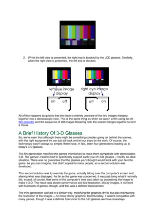 2. While the left view is presented, the right eye is blocked by the LCD glasses. Similarly,
when the right view is presented, the left eye is blocked.
All of this happens so quickly that the brain is entirely unaware of the two images merging
together into a stereoscopic view. This is the same thing as when we watch a film using an old
film projector and the sequence of still images flickering onto the screen merges together to form
a movie.
A Brief History Of 3-D Glasses
So, we've seen that although there might be something complex going on behind the scenes,
with the right equipment we can just sit back and let our eyes do the work. Of course, the
technology wasn't always so simple; there have, in fact, been four generations leading up to
today's 3-D glasses.
The first generation modified the games themselves to make them compatible with stereoscopic
3-D. The games' creators had to specifically support each type of LCD glasses -- hardly an ideal
situation. There was no guarantee that the glasses you'd bought would work with your favorite
game. As you can imagine, that didn't appeal to many people; so a second solution was
developed.
This second solution was to override the game, actually taking over the computer's screen and
altering what was displayed. As far as the game was concerned, it was just doing what it normally
did, except, of course, that some of the computer's time was taken up processing the image to
make it 3-D. The result was slower performance and low-resolution, blocky images. It did work
with hundreds of games, though, and that was a definite improvement.
The third generation worked in a similar way, modifying the graphics driver but also maintaining
the resolution of the images -- no more blocky graphics! Unfortunately, it wasn't compatible with
many games, though it was a definite forerunner to the 3-D glasses we have nowadays.
 